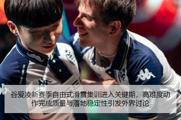 谷爱凌新赛季自由式滑雪集训进入关键期，高难度动作完成质量与落地稳定性引发外界讨论