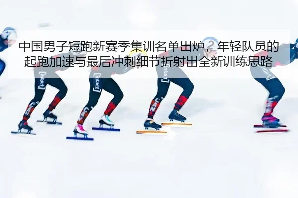 中国男子短跑新赛季集训名单出炉，年轻队员的起跑加速与最后冲刺细节折射出全新训练思路